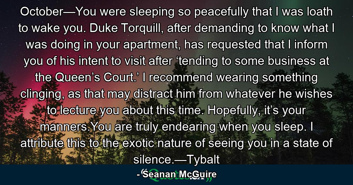October—You were sleeping so peacefully that I was loath to wake you. Duke Torquill, after demanding to know what I was doing in your apartment, has requested that I inform you of his intent to visit after ‘tending to some business at the Queen’s Court.’ I recommend wearing something clinging, as that may distract him from whatever he wishes to lecture you about this time. Hopefully, it’s your manners.You are truly endearing when you sleep. I attribute this to the exotic nature of seeing you in a state of silence.—Tybalt - Quote by Seanan McGuire