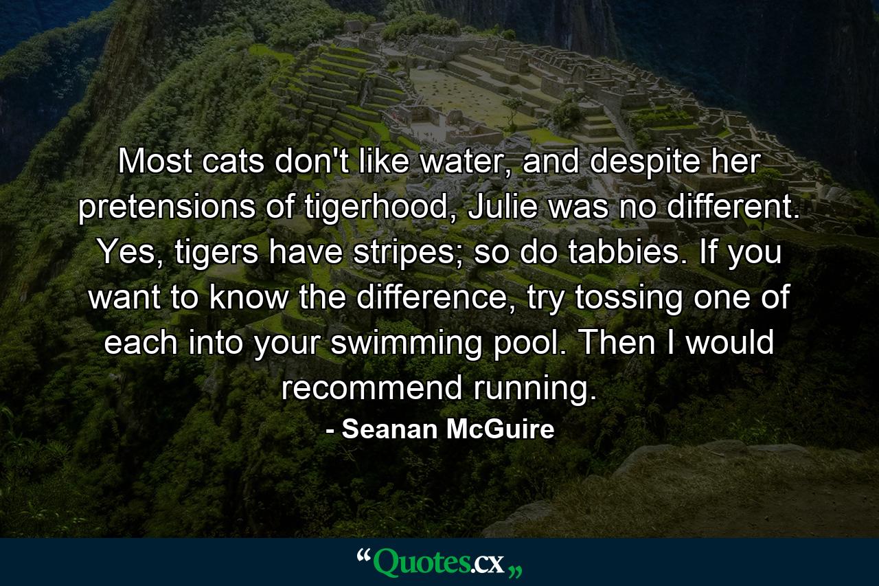 Most cats don't like water, and despite her pretensions of tigerhood, Julie was no different. Yes, tigers have stripes; so do tabbies. If you want to know the difference, try tossing one of each into your swimming pool. Then I would recommend running. - Quote by Seanan McGuire