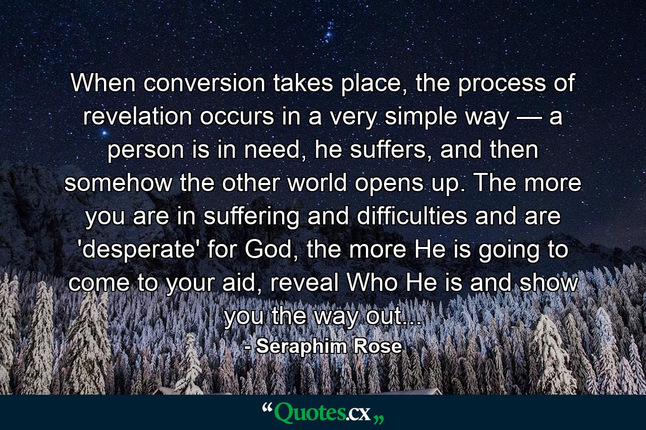 When conversion takes place, the process of revelation occurs in a very simple way — a person is in need, he suffers, and then somehow the other world opens up. The more you are in suffering and difficulties and are 'desperate' for God, the more He is going to come to your aid, reveal Who He is and show you the way out... - Quote by Seraphim Rose