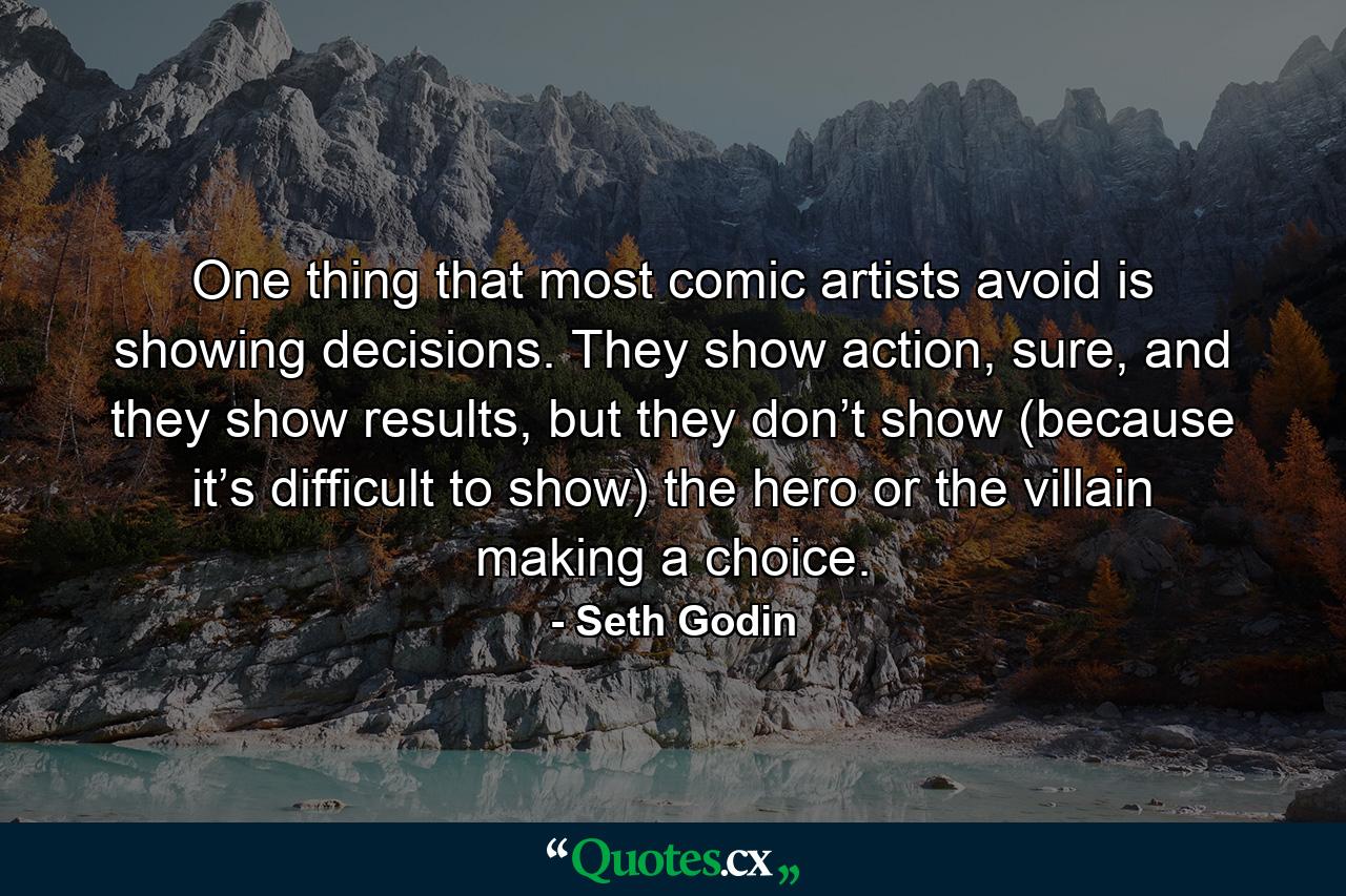 One thing that most comic artists avoid is showing decisions. They show action, sure, and they show results, but they don’t show (because it’s difficult to show) the hero or the villain making a choice. - Quote by Seth Godin