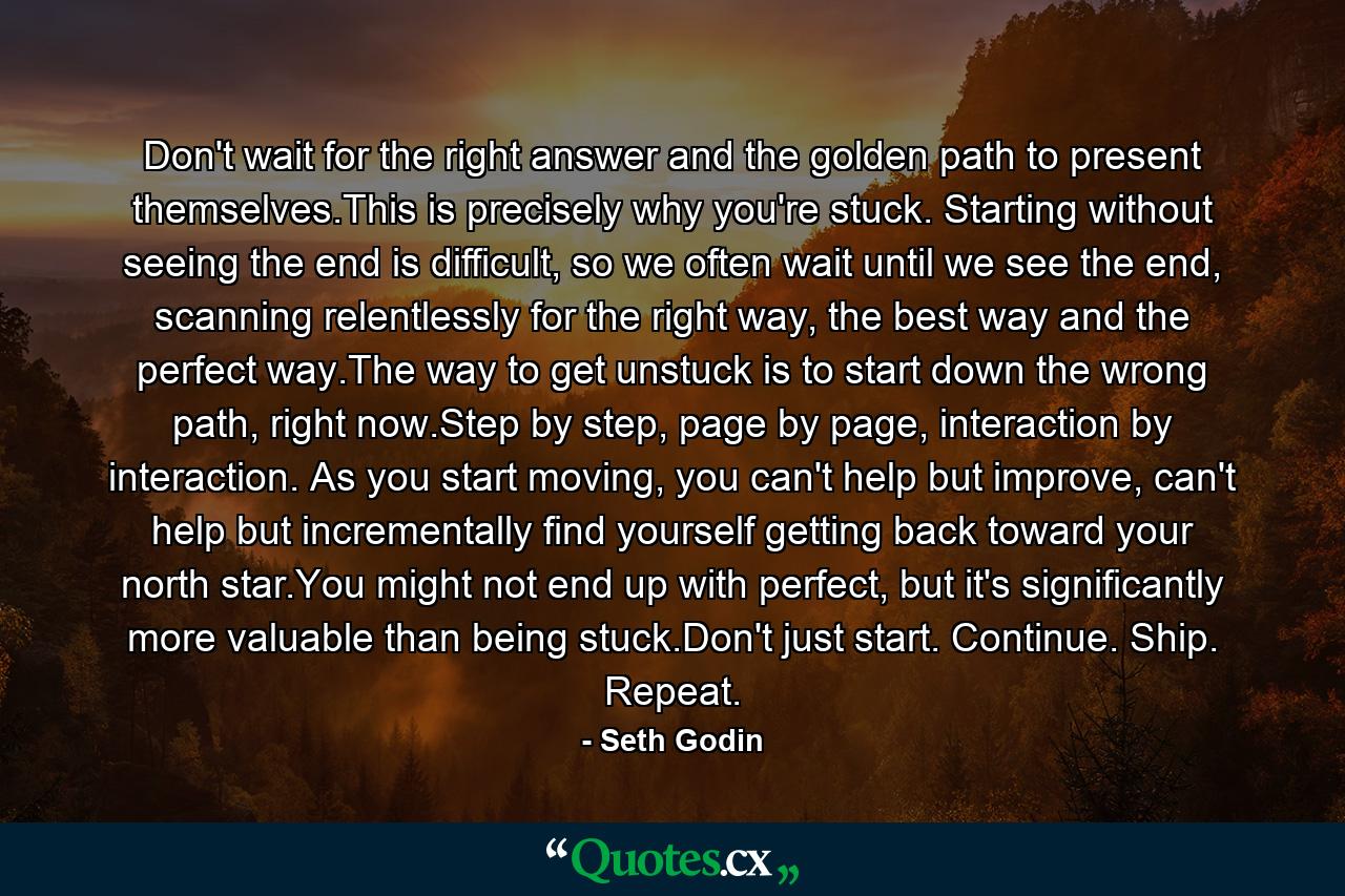 Don't wait for the right answer and the golden path to present themselves.This is precisely why you're stuck. Starting without seeing the end is difficult, so we often wait until we see the end, scanning relentlessly for the right way, the best way and the perfect way.The way to get unstuck is to start down the wrong path, right now.Step by step, page by page, interaction by interaction. As you start moving, you can't help but improve, can't help but incrementally find yourself getting back toward your north star.You might not end up with perfect, but it's significantly more valuable than being stuck.Don't just start. Continue. Ship. Repeat. - Quote by Seth Godin