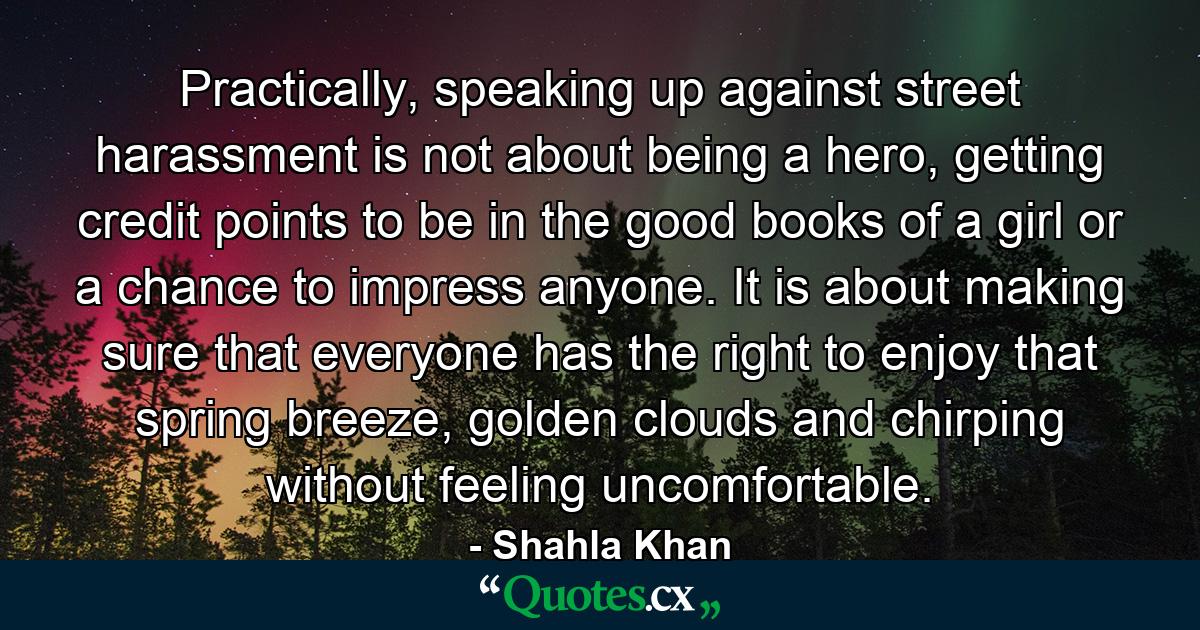 Practically, speaking up against street harassment is not about being a hero, getting credit points to be in the good books of a girl or a chance to impress anyone. It is about making sure that everyone has the right to enjoy that spring breeze, golden clouds and chirping without feeling uncomfortable. - Quote by Shahla Khan