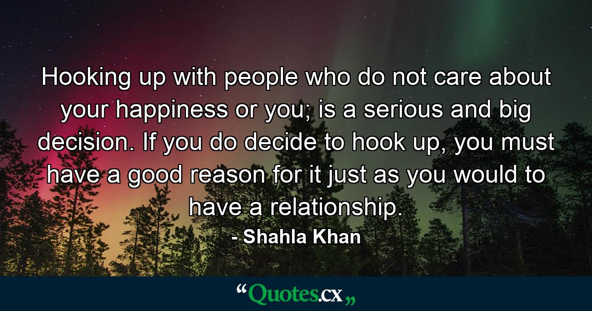 Hooking up with people who do not care about your happiness or you; is a serious and big decision. If you do decide to hook up, you must have a good reason for it just as you would to have a relationship. - Quote by Shahla Khan