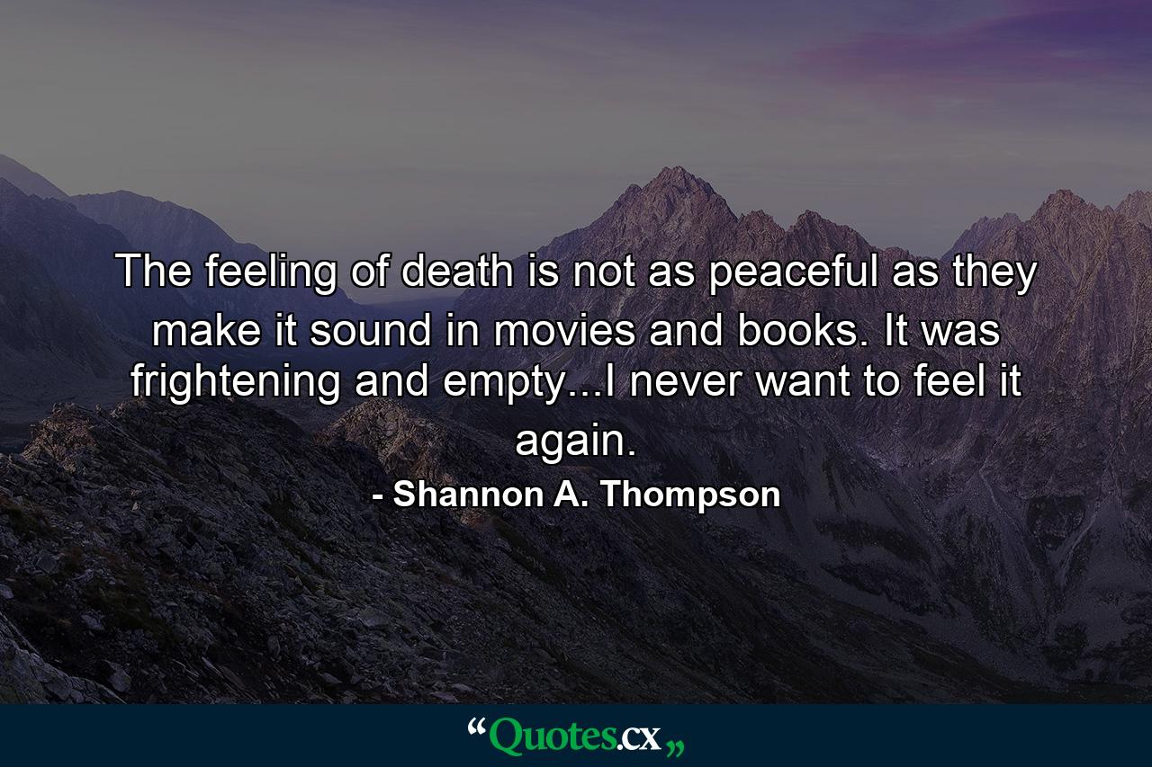 The feeling of death is not as peaceful as they make it sound in movies and books. It was frightening and empty...I never want to feel it again. - Quote by Shannon A. Thompson