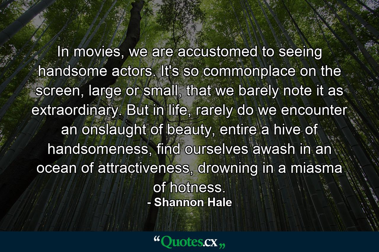 In movies, we are accustomed to seeing handsome actors. It's so commonplace on the screen, large or small, that we barely note it as extraordinary. But in life, rarely do we encounter an onslaught of beauty, entire a hive of handsomeness, find ourselves awash in an ocean of attractiveness, drowning in a miasma of hotness. - Quote by Shannon Hale