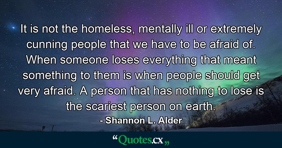 It is not the homeless, mentally ill or extremely cunning people that we have to be afraid of. When someone loses everything that meant something to them is when people should get very afraid. A person that has nothing to lose is the scariest person on earth. - Quote by Shannon L. Alder