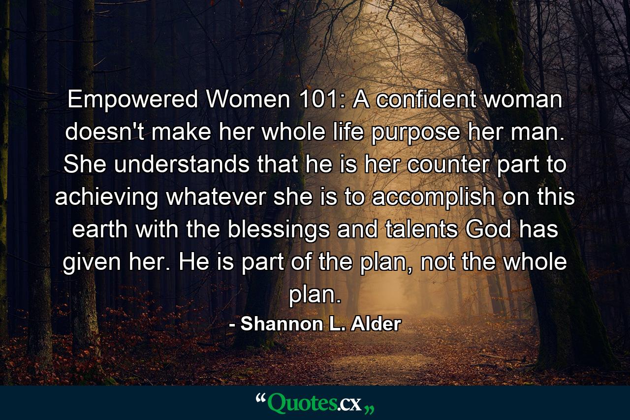 Empowered Women 101: A confident woman doesn't make her whole life purpose her man. She understands that he is her counter part to achieving whatever she is to accomplish on this earth with the blessings and talents God has given her. He is part of the plan, not the whole plan. - Quote by Shannon L. Alder