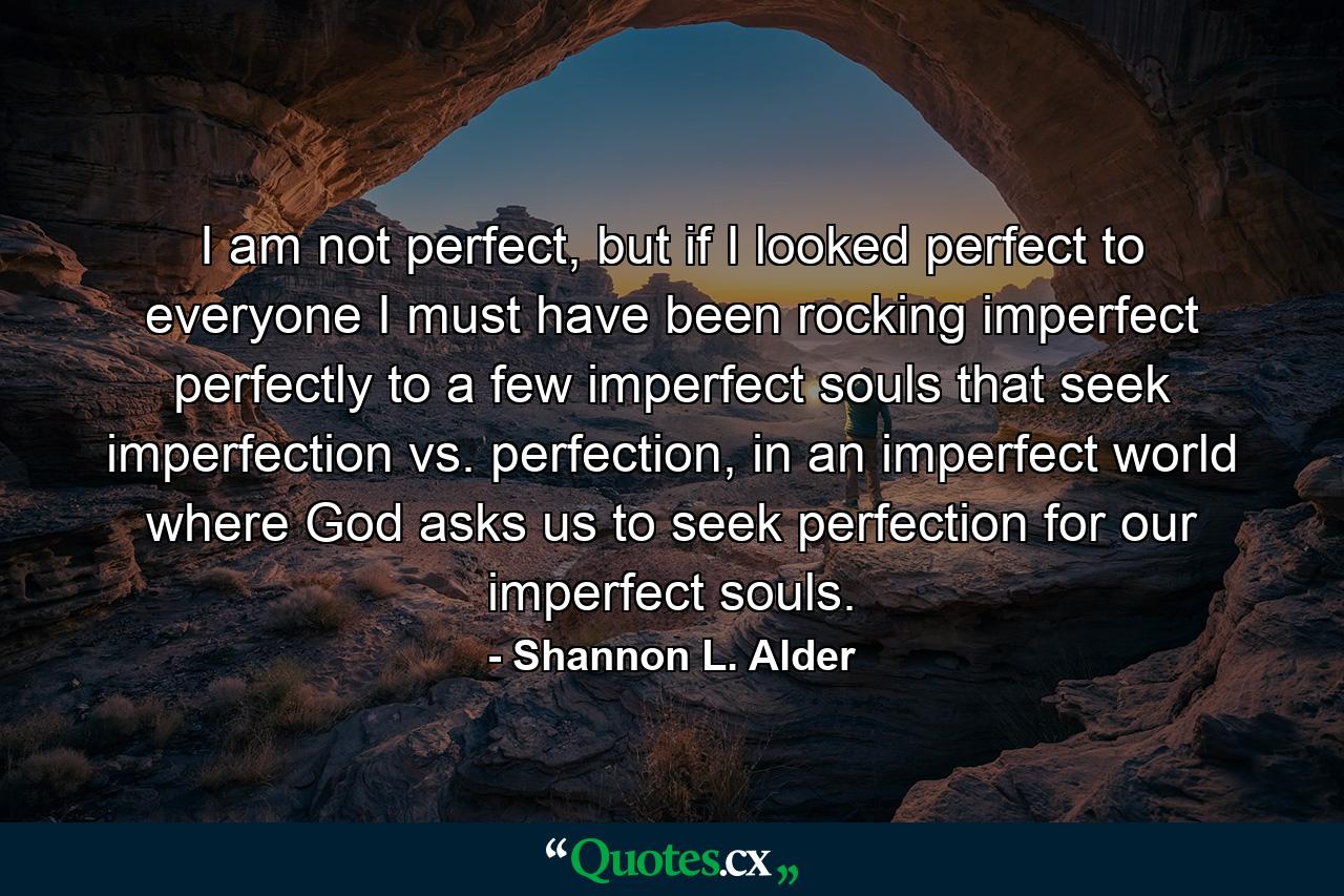 I am not perfect, but if I looked perfect to everyone I must have been rocking imperfect perfectly to a few imperfect souls that seek imperfection vs. perfection, in an imperfect world where God asks us to seek perfection for our imperfect souls. - Quote by Shannon L. Alder