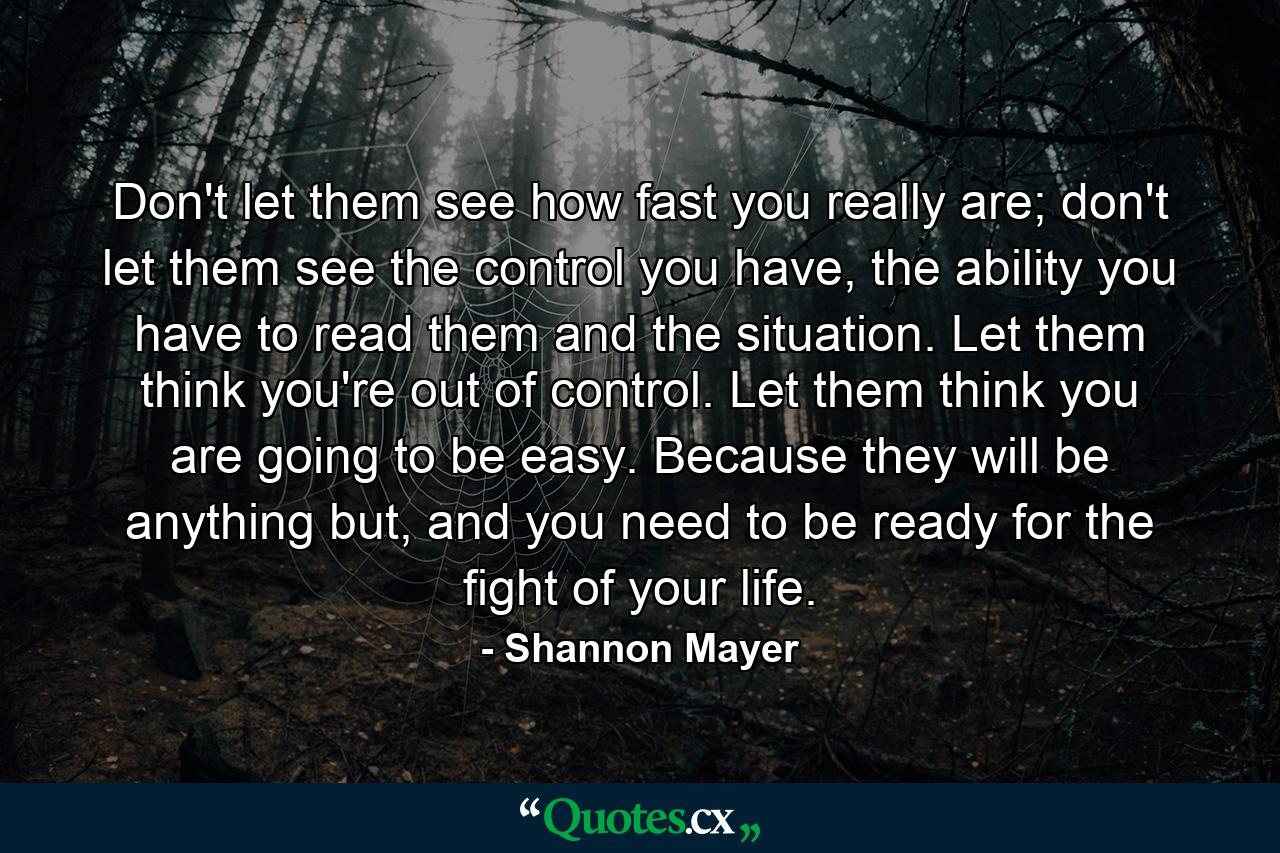 Don't let them see how fast you really are; don't let them see the control you have, the ability you have to read them and the situation. Let them think you're out of control. Let them think you are going to be easy. Because they will be anything but, and you need to be ready for the fight of your life. - Quote by Shannon Mayer