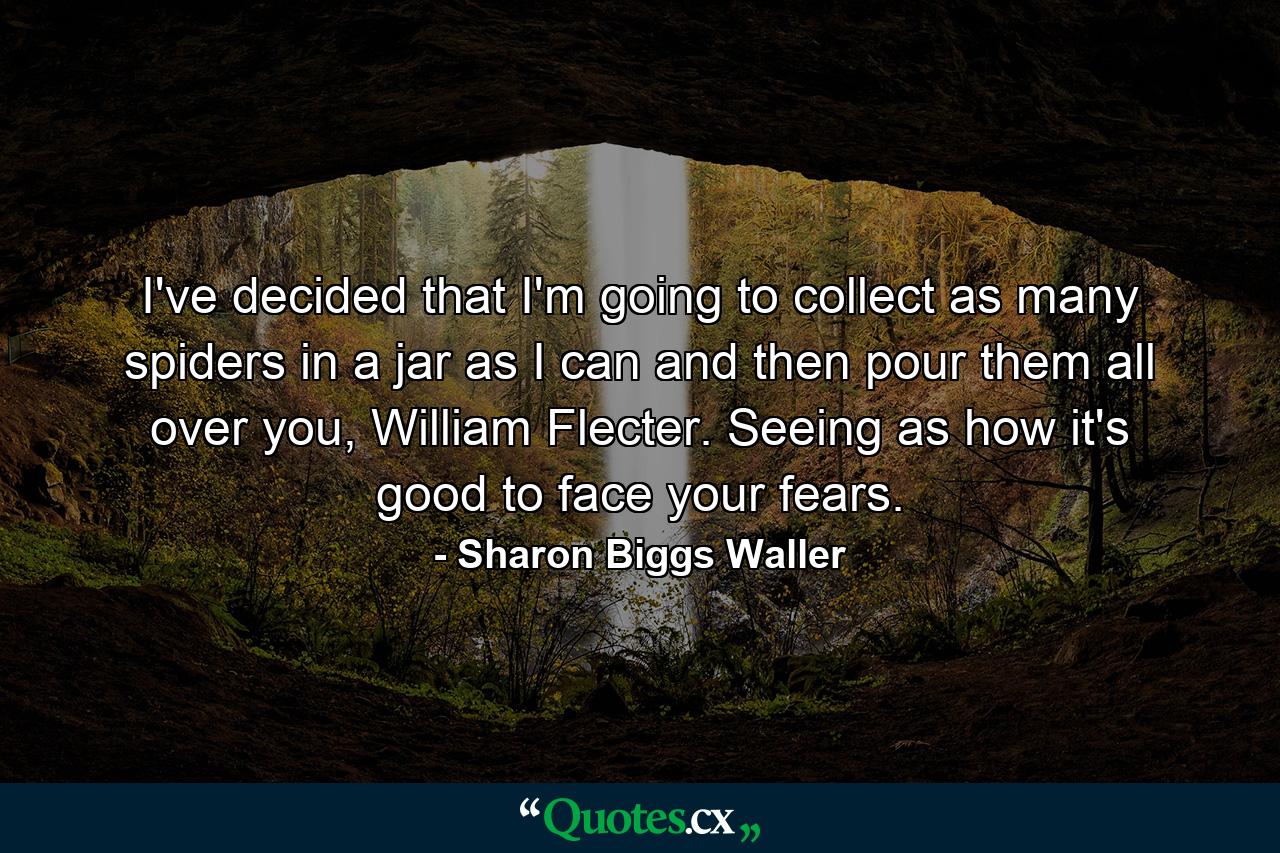 I've decided that I'm going to collect as many spiders in a jar as I can and then pour them all over you, William Flecter. Seeing as how it's good to face your fears. - Quote by Sharon Biggs Waller