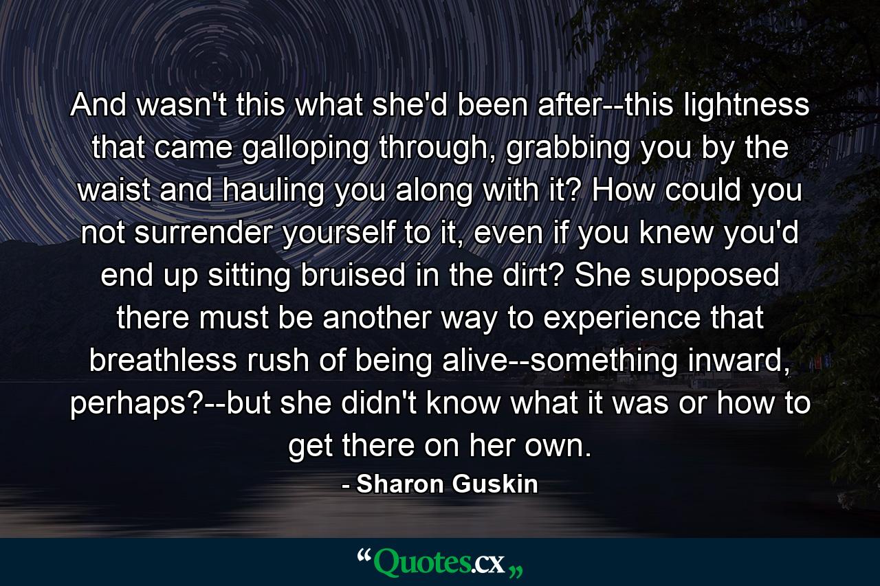 And wasn't this what she'd been after--this lightness that came galloping through, grabbing you by the waist and hauling you along with it? How could you not surrender yourself to it, even if you knew you'd end up sitting bruised in the dirt? She supposed there must be another way to experience that breathless rush of being alive--something inward, perhaps?--but she didn't know what it was or how to get there on her own. - Quote by Sharon Guskin