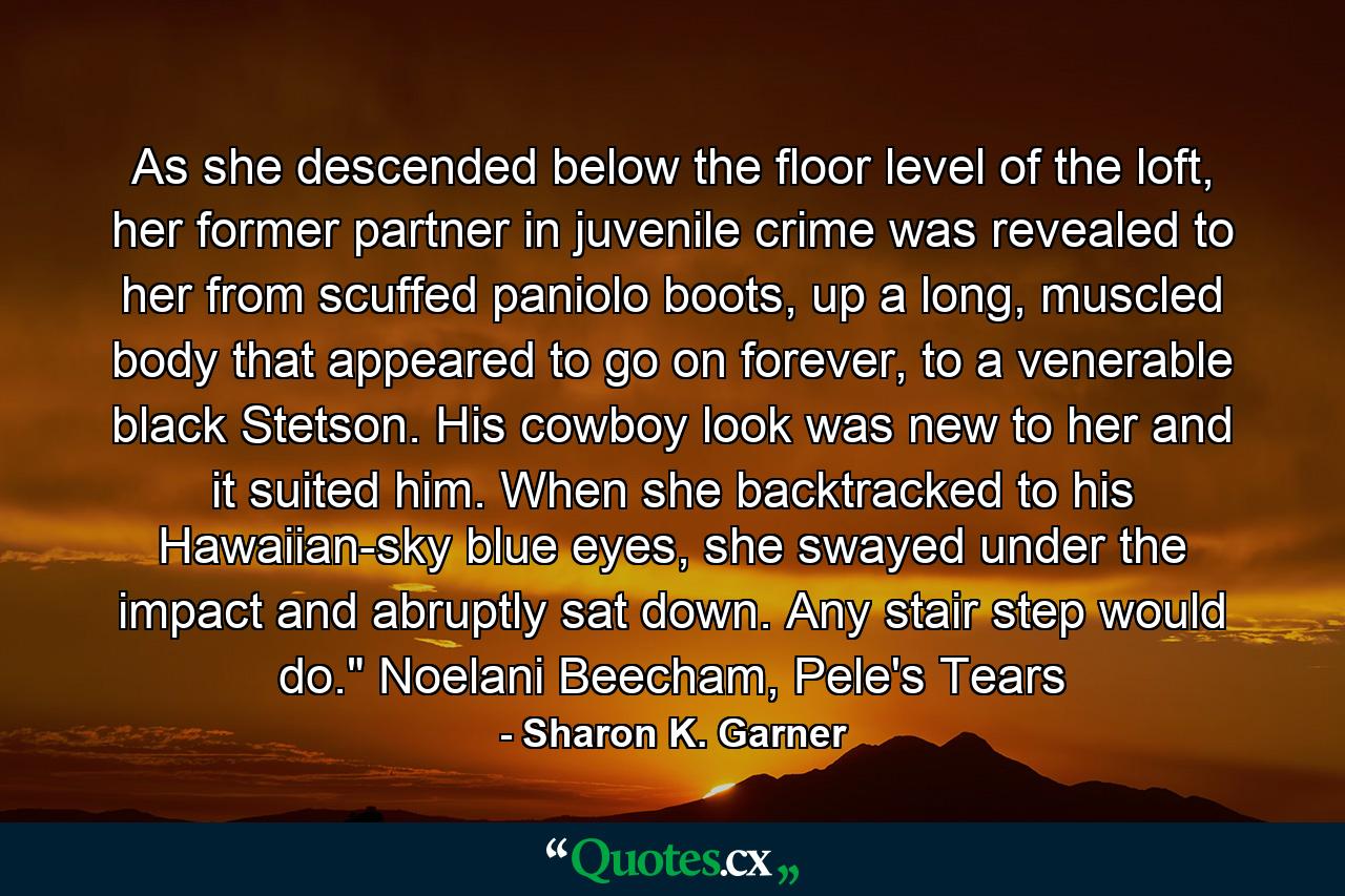 As she descended below the floor level of the loft, her former partner in juvenile crime was revealed to her from scuffed paniolo boots, up a long, muscled body that appeared to go on forever, to a venerable black Stetson. His cowboy look was new to her and it suited him. When she backtracked to his Hawaiian-sky blue eyes, she swayed under the impact and abruptly sat down. Any stair step would do.