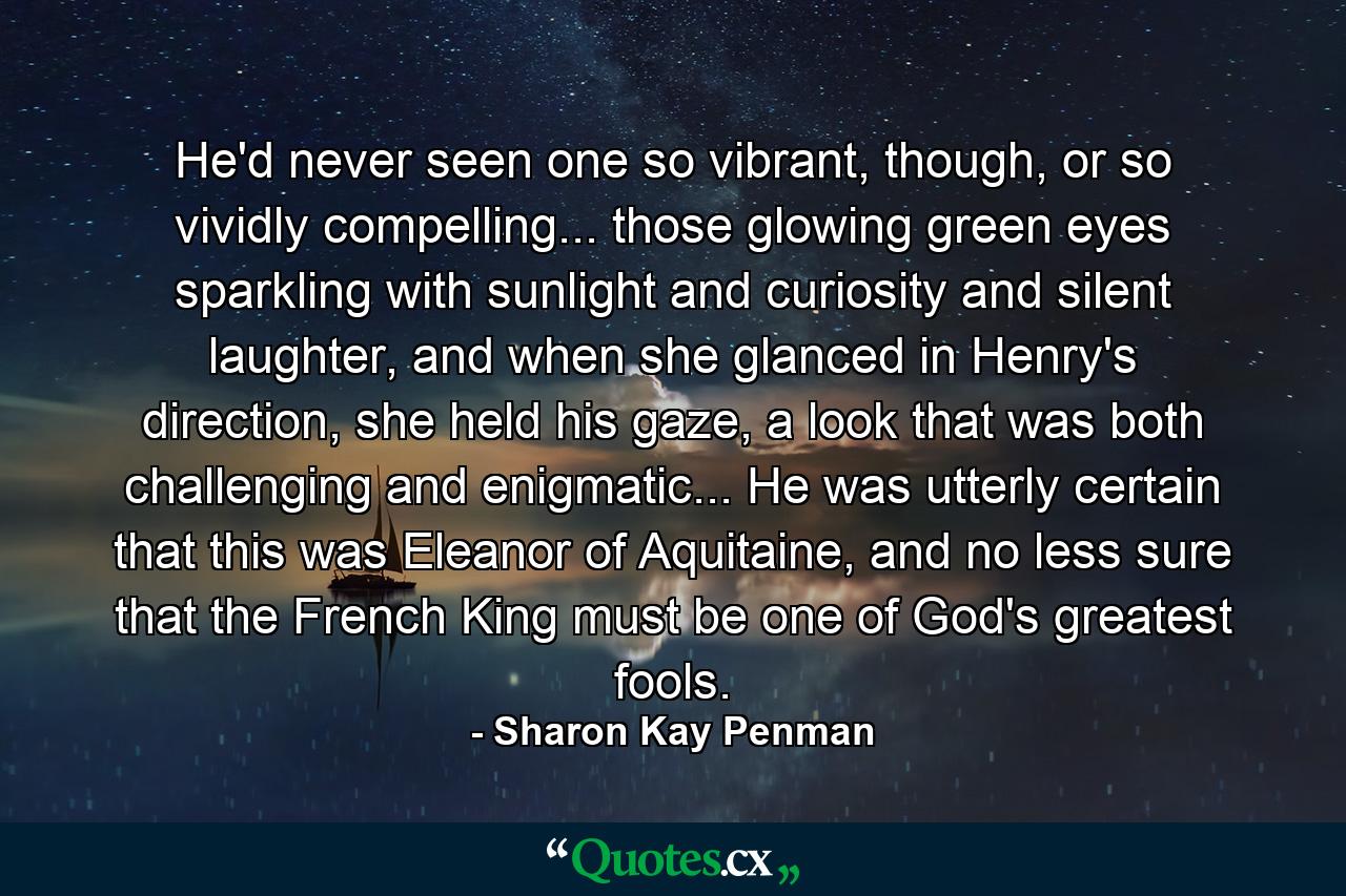 He'd never seen one so vibrant, though, or so vividly compelling... those glowing green eyes sparkling with sunlight and curiosity and silent laughter, and when she glanced in Henry's direction, she held his gaze, a look that was both challenging and enigmatic... He was utterly certain that this was Eleanor of Aquitaine, and no less sure that the French King must be one of God's greatest fools. - Quote by Sharon Kay Penman