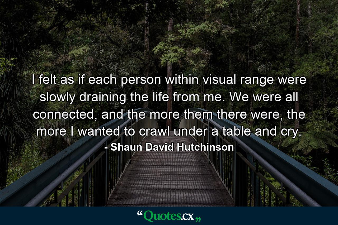 I felt as if each person within visual range were slowly draining the life from me. We were all connected, and the more them there were, the more I wanted to crawl under a table and cry. - Quote by Shaun David Hutchinson