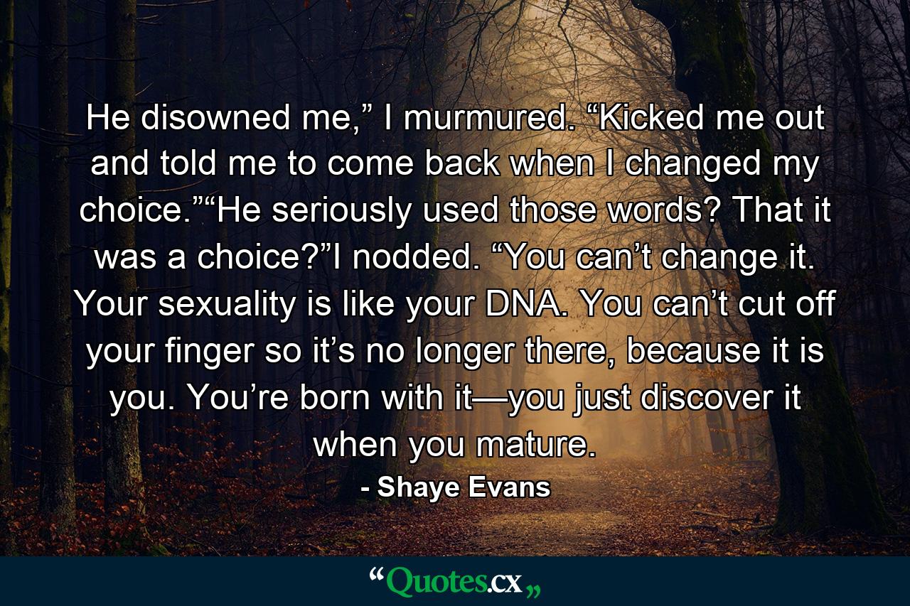 He disowned me,” I murmured. “Kicked me out and told me to come back when I changed my choice.”“He seriously used those words? That it was a choice?”I nodded. “You can’t change it. Your sexuality is like your DNA. You can’t cut off your finger so it’s no longer there, because it is you. You’re born with it—you just discover it when you mature. - Quote by Shaye Evans