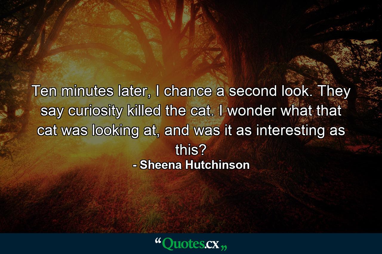 Ten minutes later, I chance a second look. They say curiosity killed the cat. I wonder what that cat was looking at, and was it as interesting as this? - Quote by Sheena Hutchinson