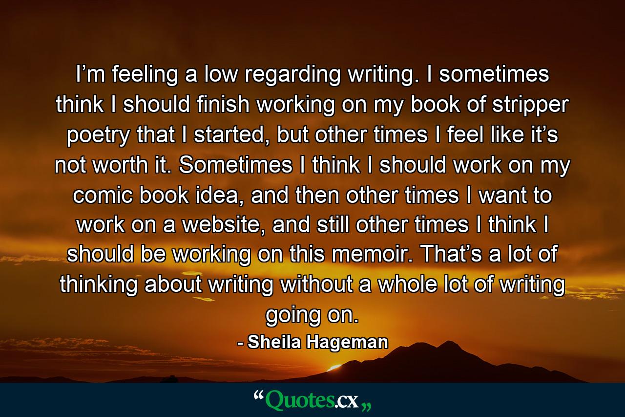 I’m feeling a low regarding writing. I sometimes think I should finish working on my book of stripper poetry that I started, but other times I feel like it’s not worth it. Sometimes I think I should work on my comic book idea, and then other times I want to work on a website, and still other times I think I should be working on this memoir. That’s a lot of thinking about writing without a whole lot of writing going on. - Quote by Sheila Hageman