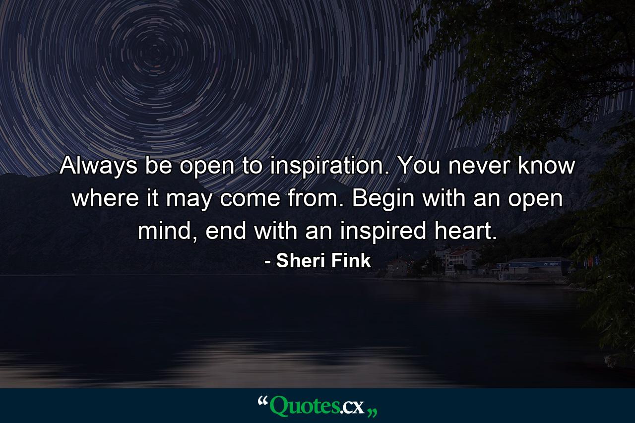 Always be open to inspiration. You never know where it may come from. Begin with an open mind, end with an inspired heart. - Quote by Sheri Fink