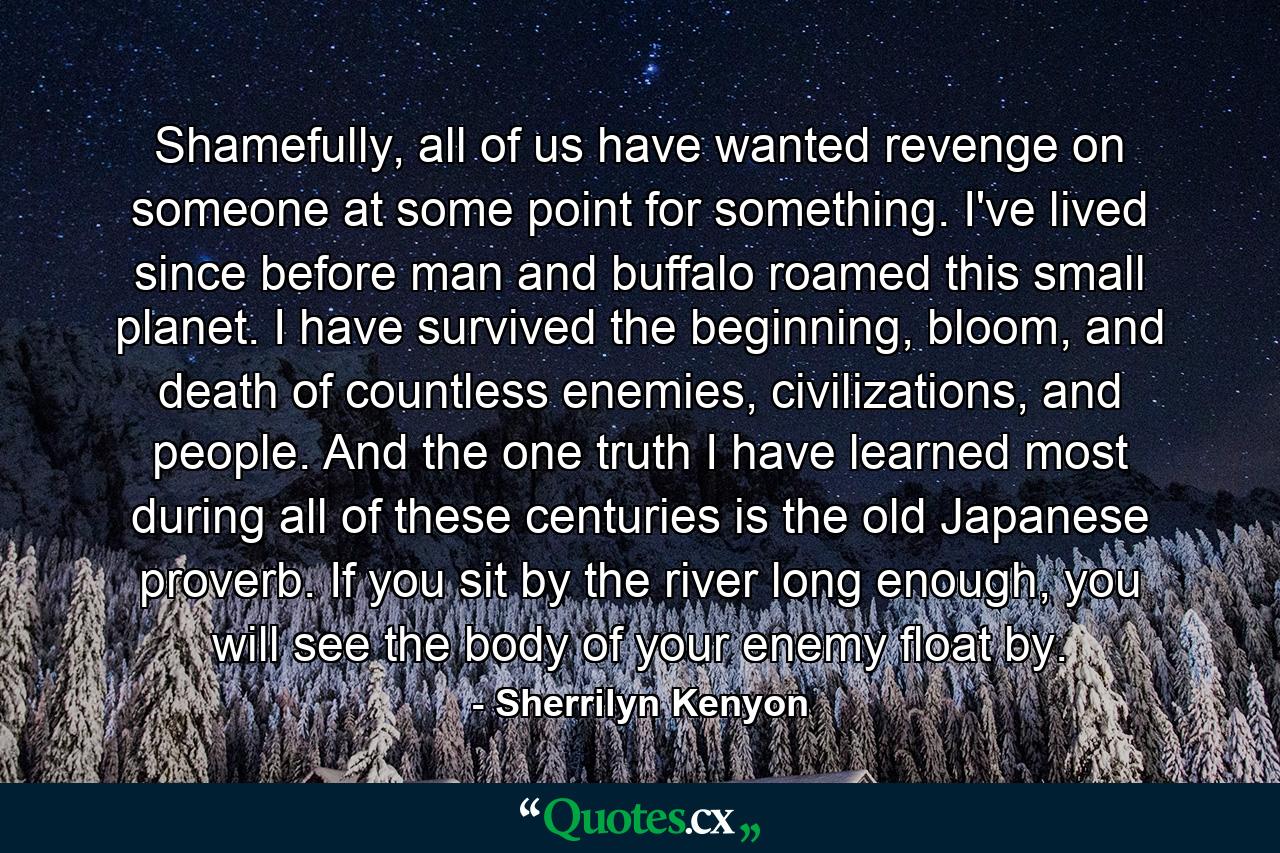 Shamefully, all of us have wanted revenge on someone at some point for something. I've lived since before man and buffalo roamed this small planet. I have survived the beginning, bloom, and death of countless enemies, civilizations, and people. And the one truth I have learned most during all of these centuries is the old Japanese proverb. If you sit by the river long enough, you will see the body of your enemy float by. - Quote by Sherrilyn Kenyon