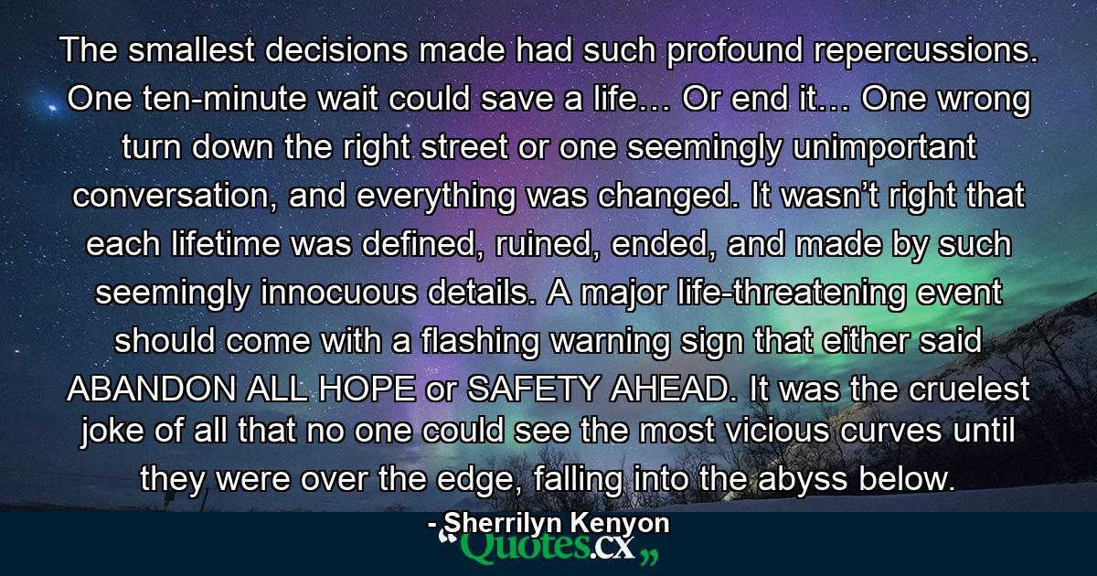 The smallest decisions made had such profound repercussions. One ten-minute wait could save a life… Or end it… One wrong turn down the right street or one seemingly unimportant conversation, and everything was changed. It wasn’t right that each lifetime was defined, ruined, ended, and made by such seemingly innocuous details. A major life-threatening event should come with a flashing warning sign that either said ABANDON ALL HOPE or SAFETY AHEAD. It was the cruelest joke of all that no one could see the most vicious curves until they were over the edge, falling into the abyss below. - Quote by Sherrilyn Kenyon