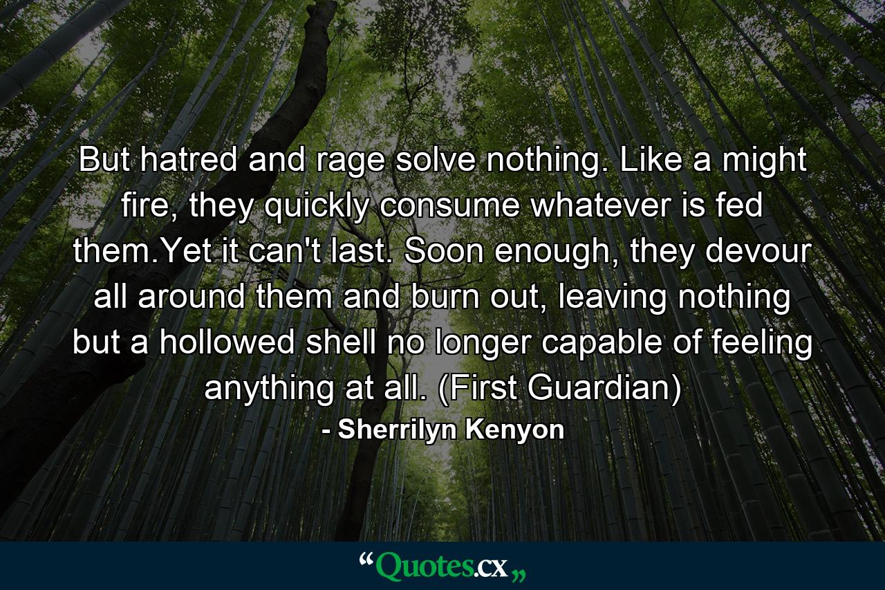 But hatred and rage solve nothing. Like a might fire, they quickly consume whatever is fed them.Yet it can't last. Soon enough, they devour all around them and burn out, leaving nothing but a hollowed shell no longer capable of feeling anything at all. (First Guardian) - Quote by Sherrilyn Kenyon