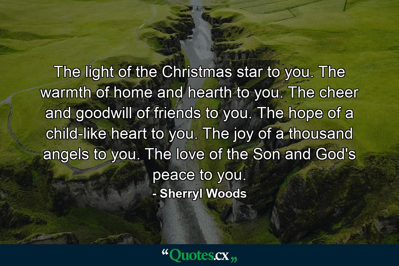 The light of the Christmas star to you. The warmth of home and hearth to you. The cheer and goodwill of friends to you. The hope of a child-like heart to you. The joy of a thousand angels to you. The love of the Son and God's peace to you. - Quote by Sherryl Woods