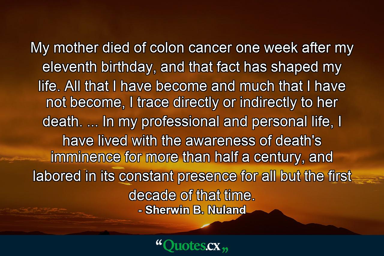 My mother died of colon cancer one week after my eleventh birthday, and that fact has shaped my life. All that I have become and much that I have not become, I trace directly or indirectly to her death. ... In my professional and personal life, I have lived with the awareness of death's imminence for more than half a century, and labored in its constant presence for all but the first decade of that time. - Quote by Sherwin B. Nuland