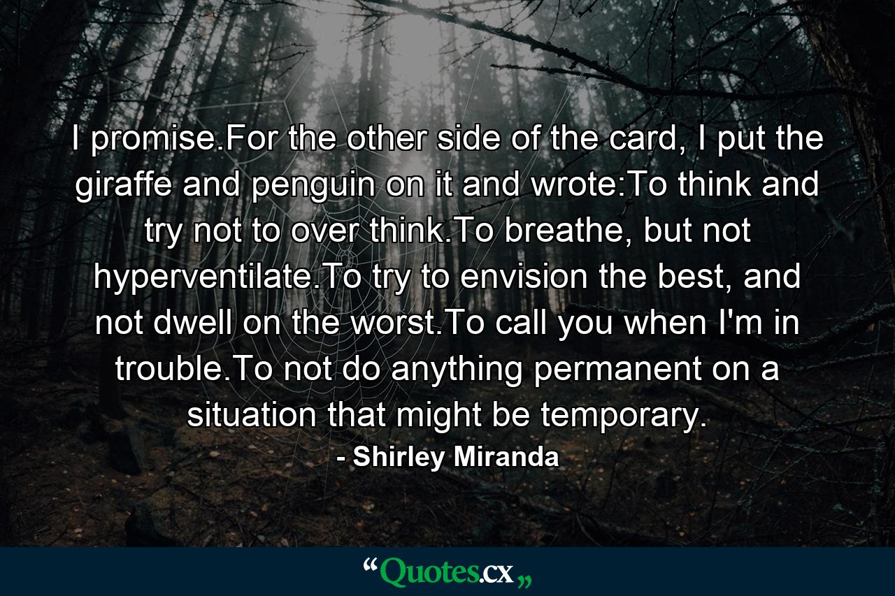 I promise.For the other side of the card, I put the giraffe and penguin on it and wrote:To think and try not to over think.To breathe, but not hyperventilate.To try to envision the best, and not dwell on the worst.To call you when I'm in trouble.To not do anything permanent on a situation that might be temporary. - Quote by Shirley Miranda