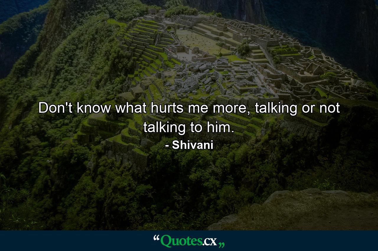 Don't know what hurts me more, talking or not talking to him. - Quote by Shivani