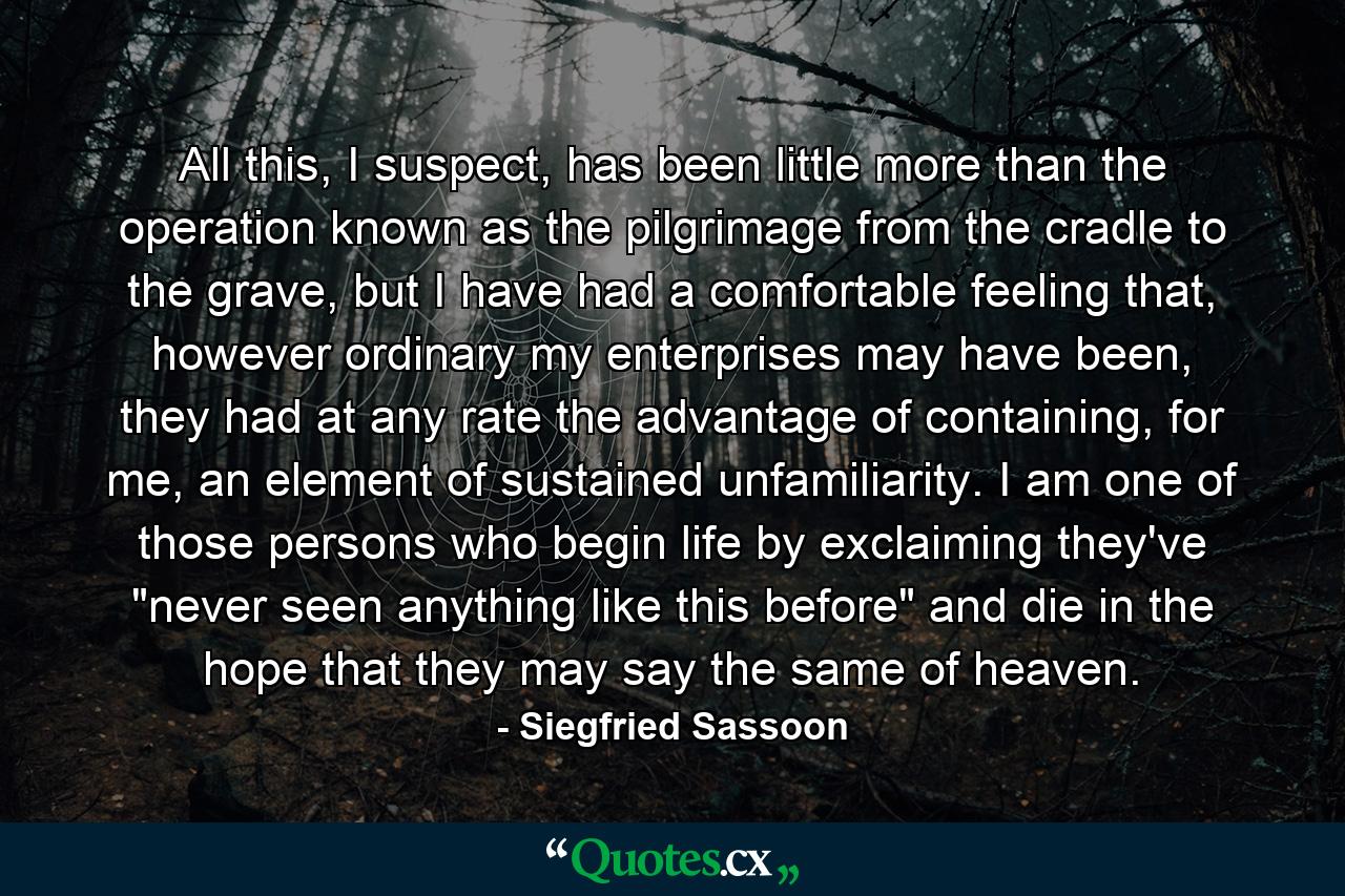 All this, I suspect, has been little more than the operation known as the pilgrimage from the cradle to the grave, but I have had a comfortable feeling that, however ordinary my enterprises may have been, they had at any rate the advantage of containing, for me, an element of sustained unfamiliarity. I am one of those persons who begin life by exclaiming they've 