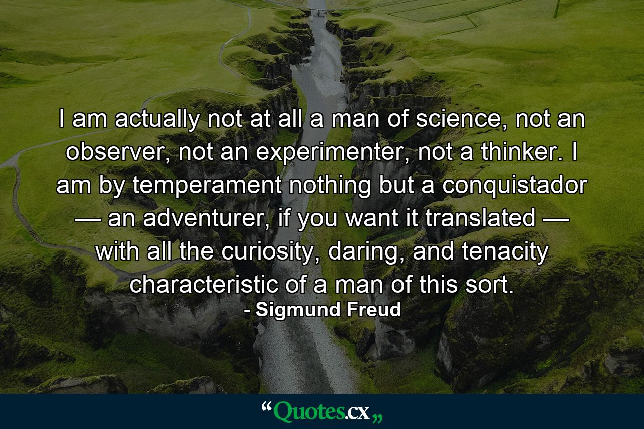 I am actually not at all a man of science, not an observer, not an experimenter, not a thinker. I am by temperament nothing but a conquistador — an adventurer, if you want it translated — with all the curiosity, daring, and tenacity characteristic of a man of this sort. - Quote by Sigmund Freud