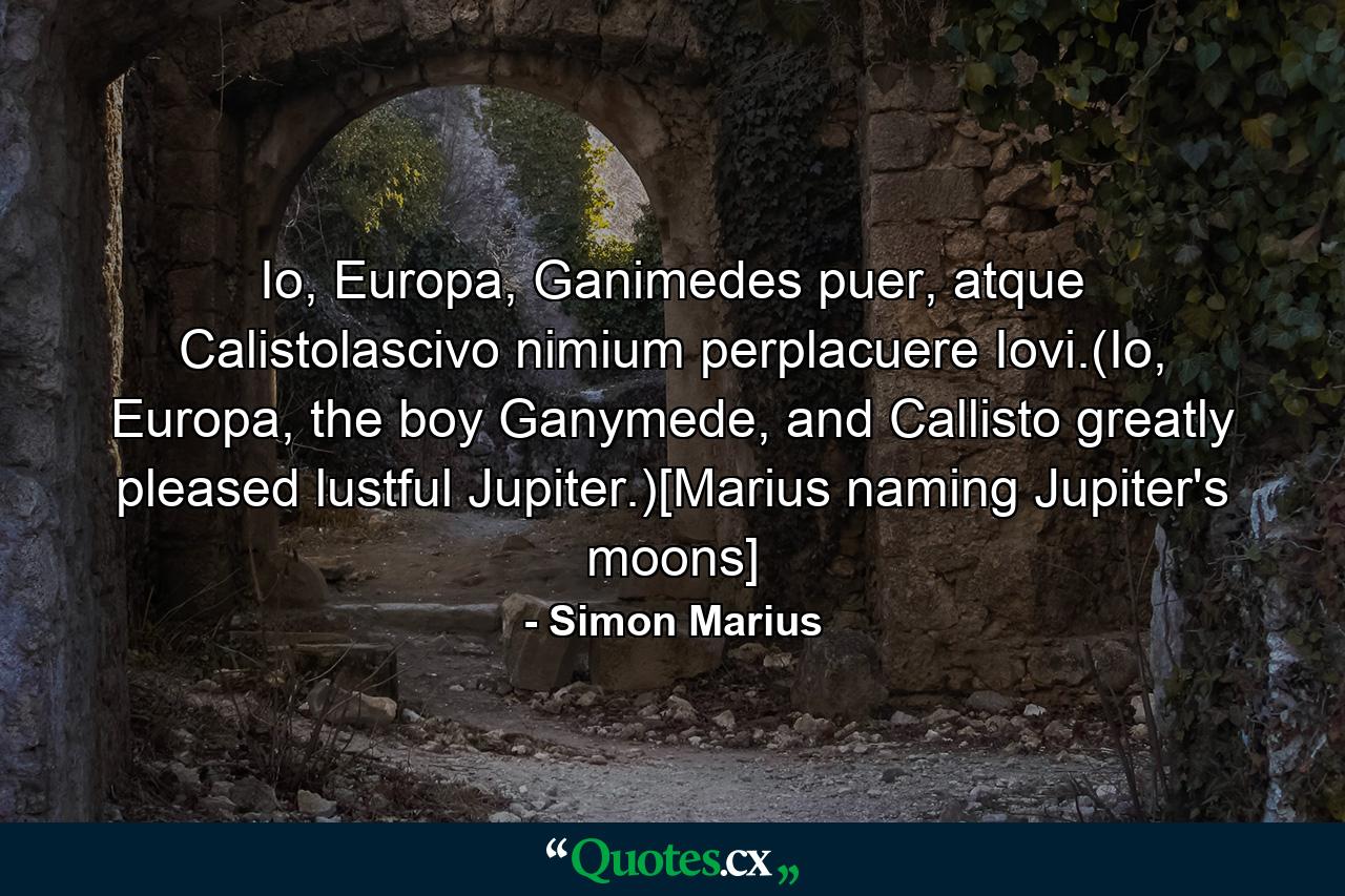 Io, Europa, Ganimedes puer, atque Calistolascivo nimium perplacuere Iovi.(Io, Europa, the boy Ganymede, and Callisto greatly pleased lustful Jupiter.)[Marius naming Jupiter's moons] - Quote by Simon Marius