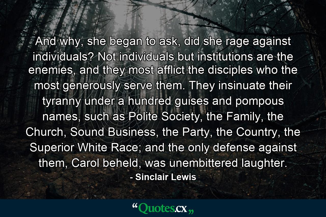 And why, she began to ask, did she rage against individuals? Not individuals but institutions are the enemies, and they most afflict the disciples who the most generously serve them. They insinuate their tyranny under a hundred guises and pompous names, such as Polite Society, the Family, the Church, Sound Business, the Party, the Country, the Superior White Race; and the only defense against them, Carol beheld, was unembittered laughter. - Quote by Sinclair Lewis