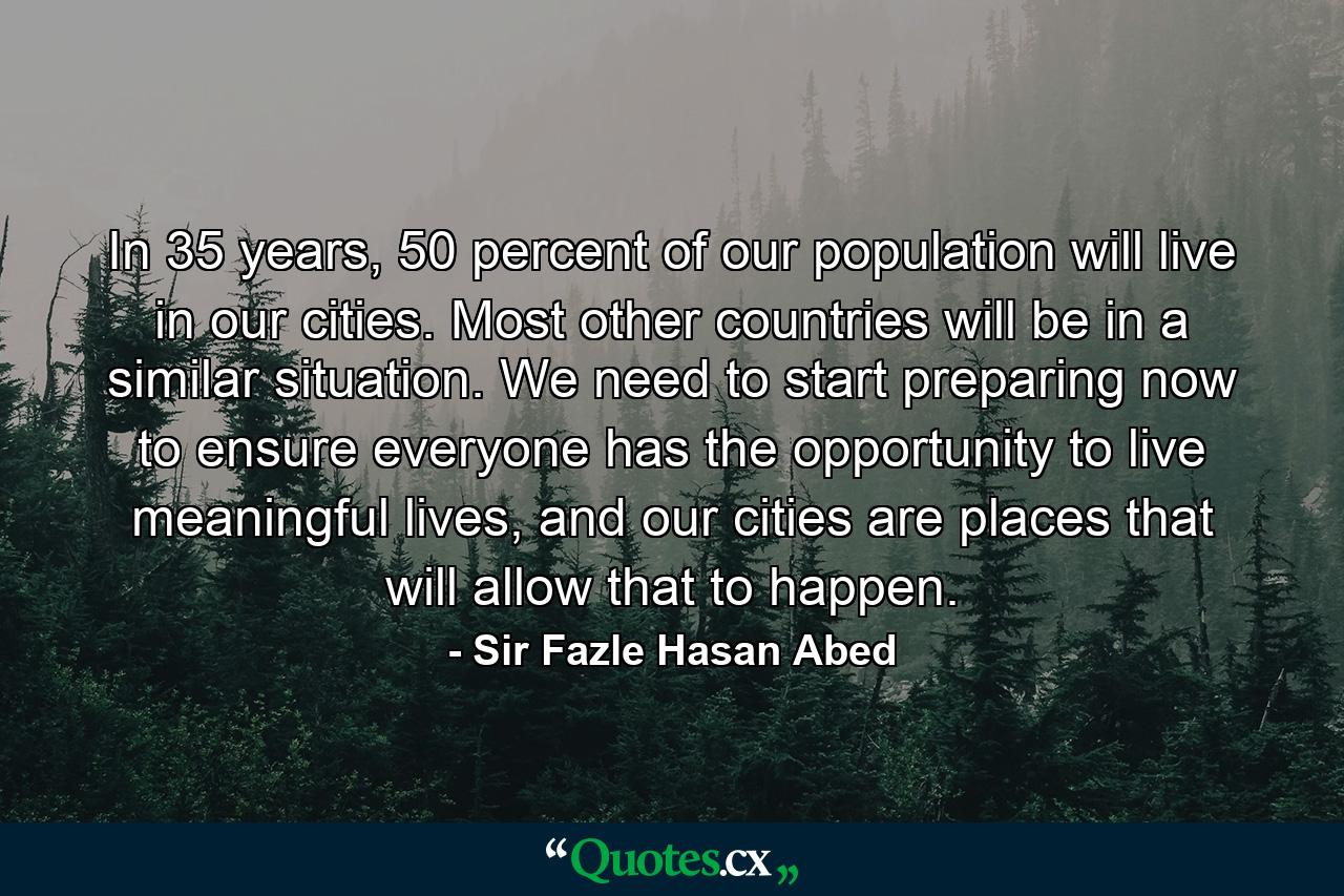 In 35 years, 50 percent of our population will live in our cities. Most other countries will be in a similar situation. We need to start preparing now to ensure everyone has the opportunity to live meaningful lives, and our cities are places that will allow that to happen. - Quote by Sir Fazle Hasan Abed