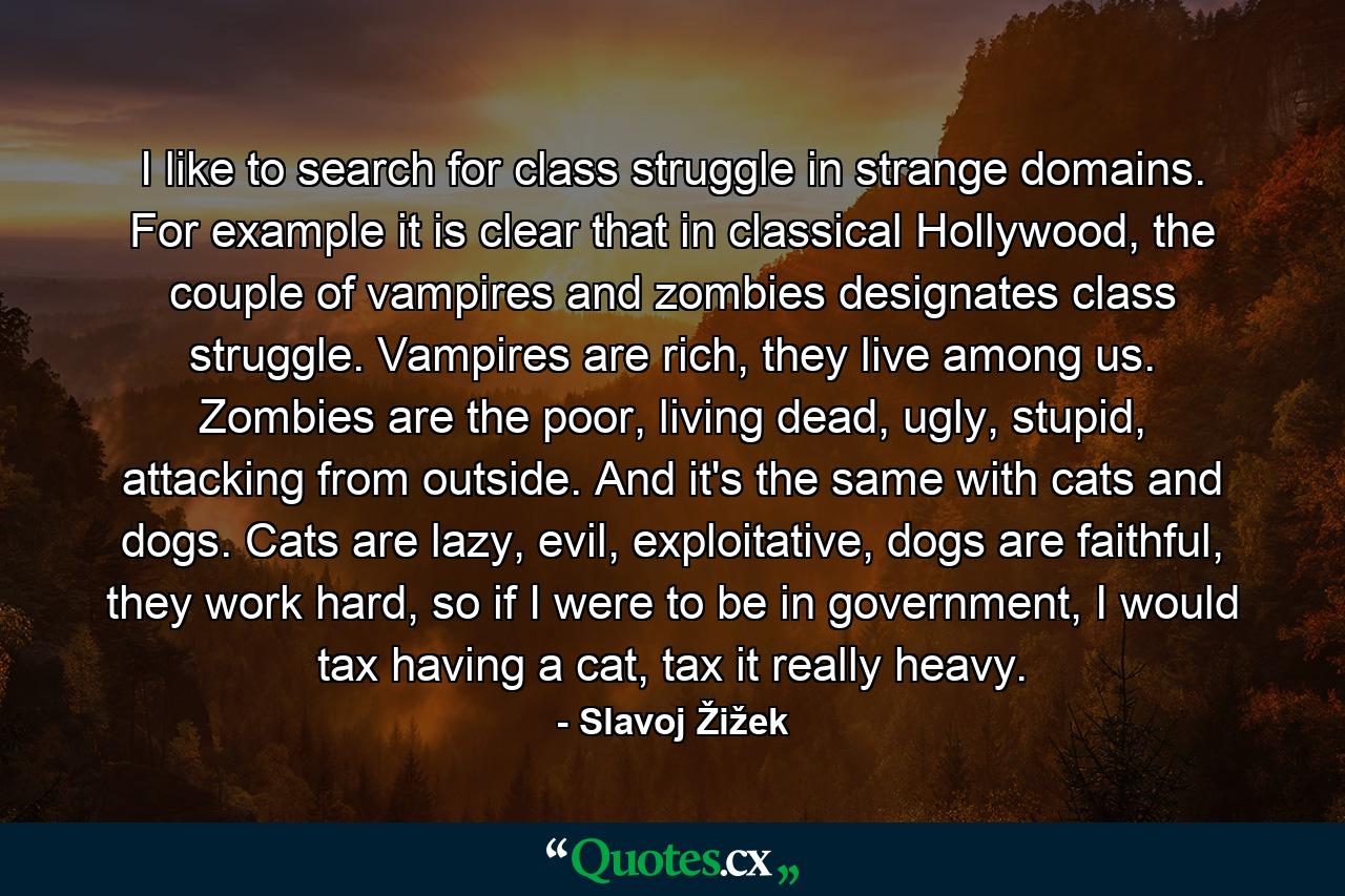 I like to search for class struggle in strange domains. For example it is clear that in classical Hollywood, the couple of vampires and zombies designates class struggle. Vampires are rich, they live among us. Zombies are the poor, living dead, ugly, stupid, attacking from outside. And it's the same with cats and dogs. Cats are lazy, evil, exploitative, dogs are faithful, they work hard, so if I were to be in government, I would tax having a cat, tax it really heavy. - Quote by Slavoj Žižek