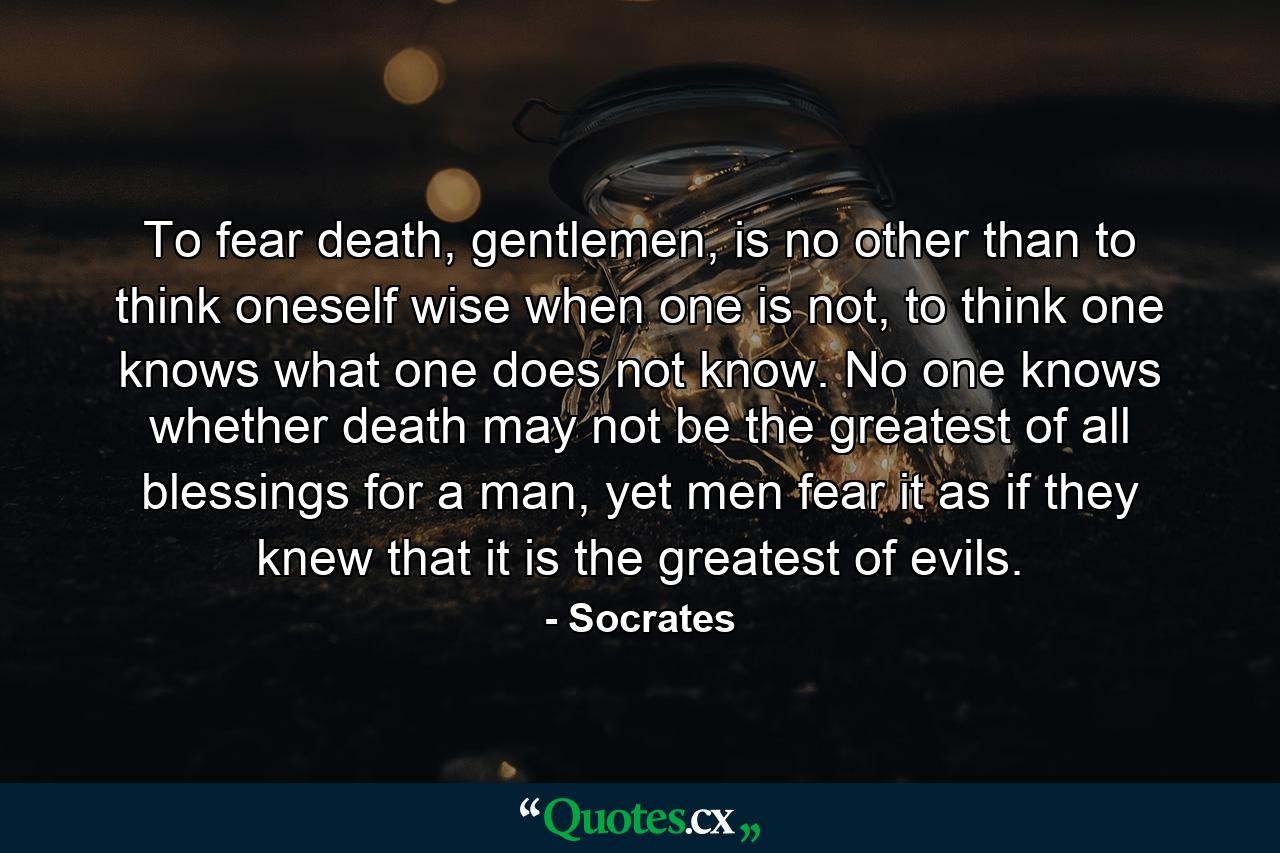 To fear death, gentlemen, is no other than to think oneself wise when one is not, to think one knows what one does not know. No one knows whether death may not be the greatest of all blessings for a man, yet men fear it as if they knew that it is the greatest of evils. - Quote by Socrates