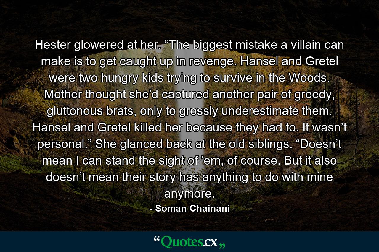 Hester glowered at her. “The biggest mistake a villain can make is to get caught up in revenge. Hansel and Gretel were two hungry kids trying to survive in the Woods. Mother thought she’d captured another pair of greedy, gluttonous brats, only to grossly underestimate them. Hansel and Gretel killed her because they had to. It wasn’t personal.” She glanced back at the old siblings. “Doesn’t mean I can stand the sight of ’em, of course. But it also doesn’t mean their story has anything to do with mine anymore. - Quote by Soman Chainani