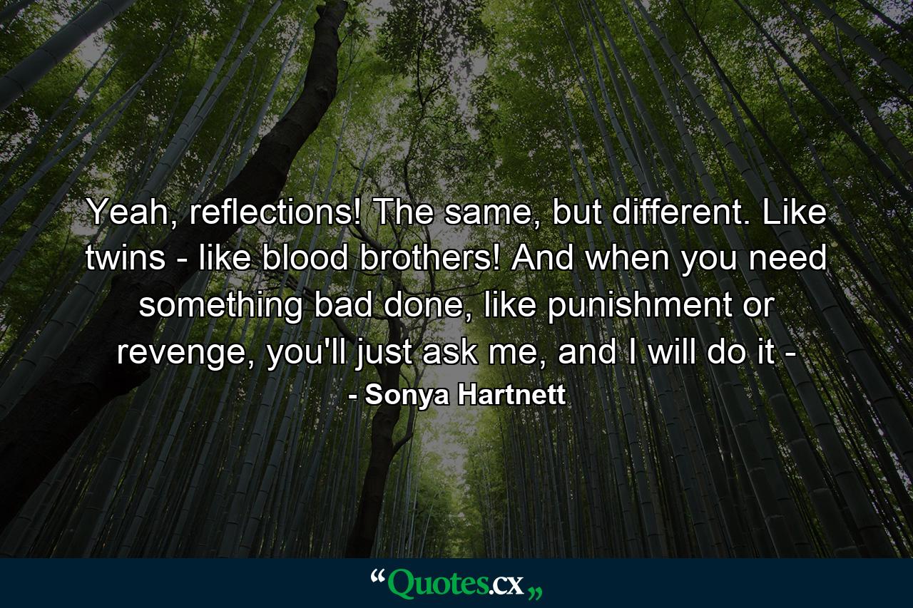 Yeah, reflections! The same, but different. Like twins - like blood brothers! And when you need something bad done, like punishment or revenge, you'll just ask me, and I will do it - - Quote by Sonya Hartnett