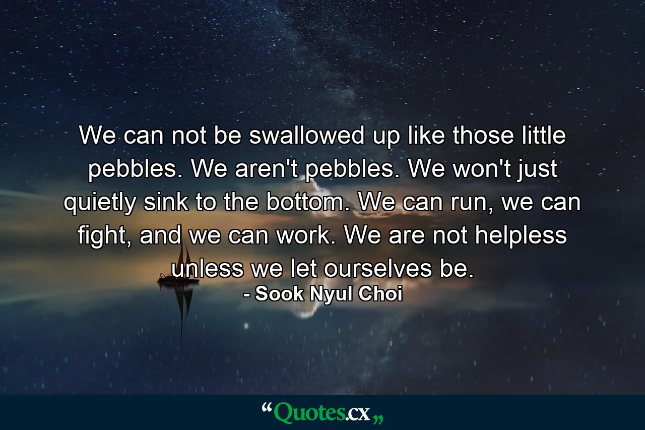 We can not be swallowed up like those little pebbles. We aren't pebbles. We won't just quietly sink to the bottom. We can run, we can fight, and we can work. We are not helpless unless we let ourselves be. - Quote by Sook Nyul Choi