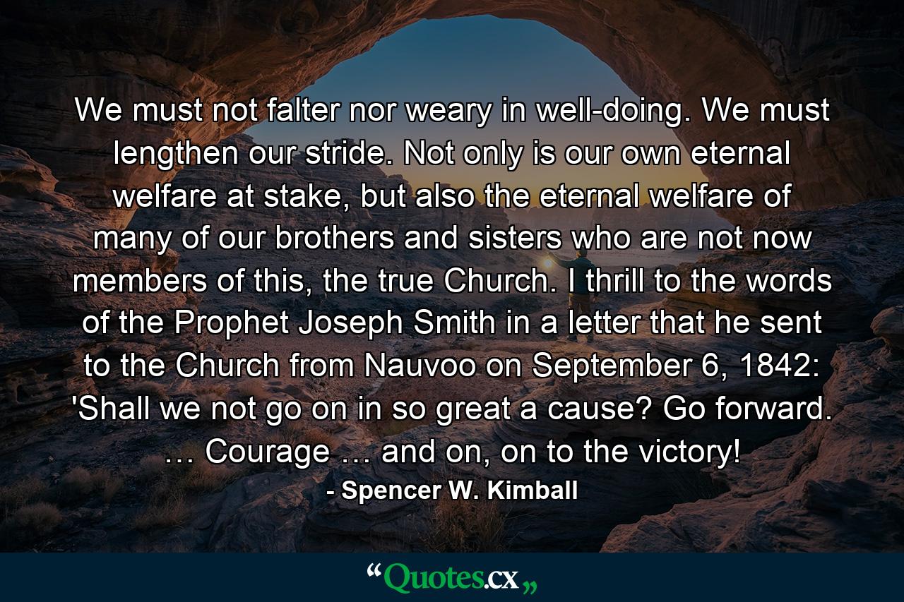 We must not falter nor weary in well-doing. We must lengthen our stride. Not only is our own eternal welfare at stake, but also the eternal welfare of many of our brothers and sisters who are not now members of this, the true Church. I thrill to the words of the Prophet Joseph Smith in a letter that he sent to the Church from Nauvoo on September 6, 1842: 'Shall we not go on in so great a cause? Go forward. … Courage … and on, on to the victory! - Quote by Spencer W. Kimball