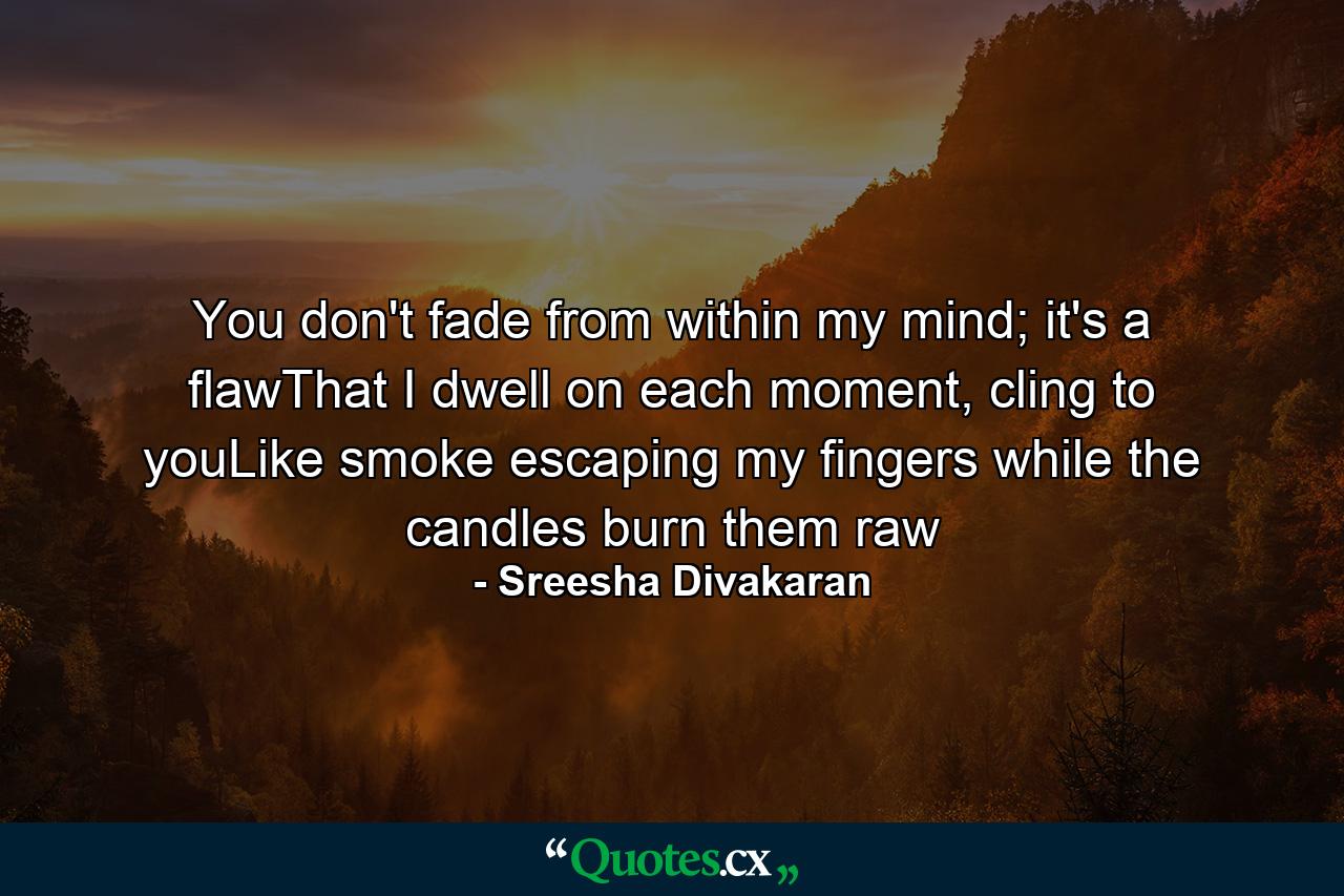 You don't fade from within my mind; it's a flawThat I dwell on each moment, cling to youLike smoke escaping my fingers while the candles burn them raw - Quote by Sreesha Divakaran