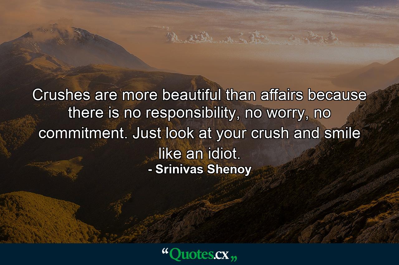 Crushes are more beautiful than affairs because there is no responsibility, no worry, no commitment. Just look at your crush and smile like an idiot. - Quote by Srinivas Shenoy