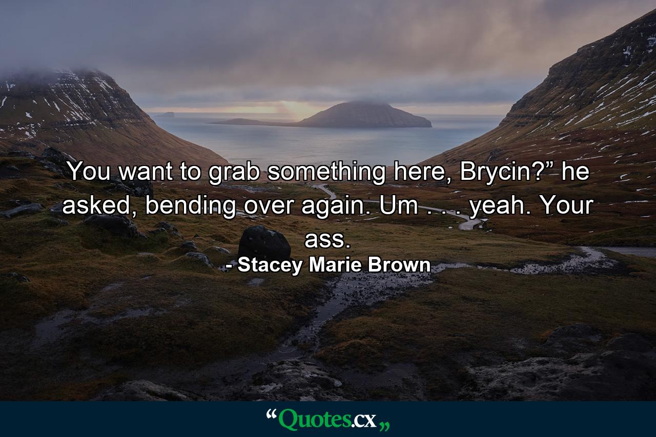 You want to grab something here, Brycin?” he asked, bending over again. Um . . . yeah. Your ass. - Quote by Stacey Marie Brown