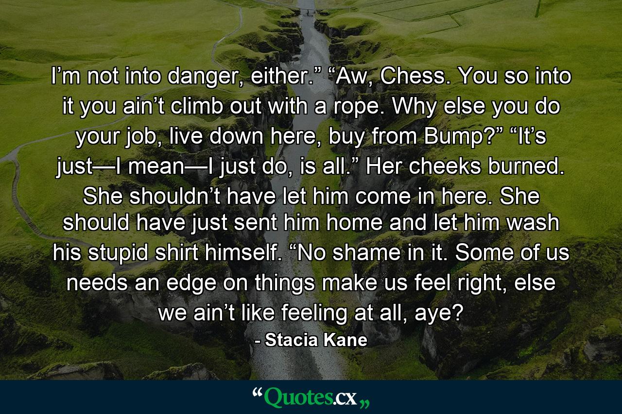 I’m not into danger, either.” “Aw, Chess. You so into it you ain’t climb out with a rope. Why else you do your job, live down here, buy from Bump?” “It’s just—I mean—I just do, is all.” Her cheeks burned. She shouldn’t have let him come in here. She should have just sent him home and let him wash his stupid shirt himself. “No shame in it. Some of us needs an edge on things make us feel right, else we ain’t like feeling at all, aye? - Quote by Stacia Kane