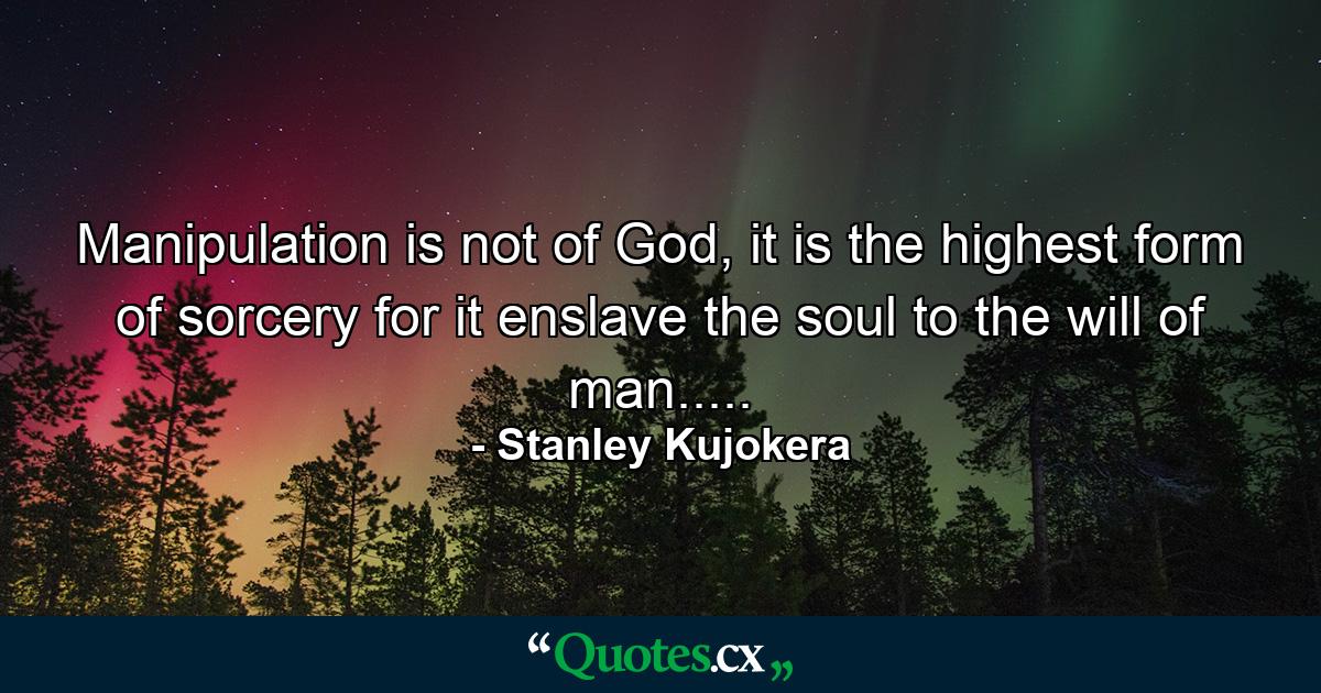 Manipulation is not of God, it is the highest form of sorcery for it enslave the soul to the will of man..... - Quote by Stanley Kujokera