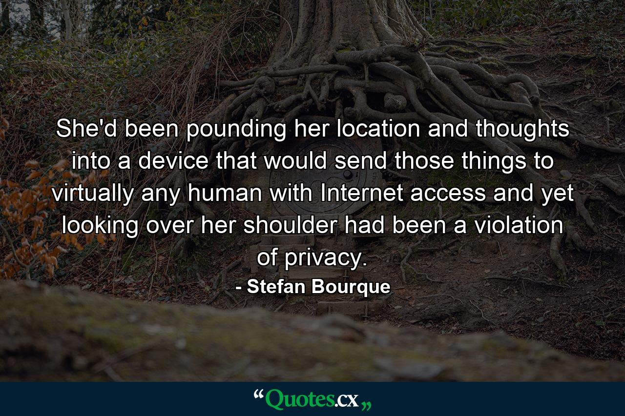 She'd been pounding her location and thoughts into a device that would send those things to virtually any human with Internet access and yet looking over her shoulder had been a violation of privacy. - Quote by Stefan Bourque