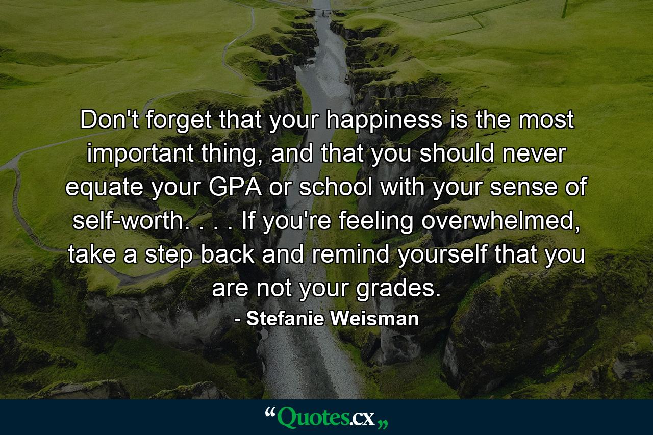 Don't forget that your happiness is the most important thing, and that you should never equate your GPA or school with your sense of self-worth. . . . If you're feeling overwhelmed, take a step back and remind yourself that you are not your grades. - Quote by Stefanie Weisman