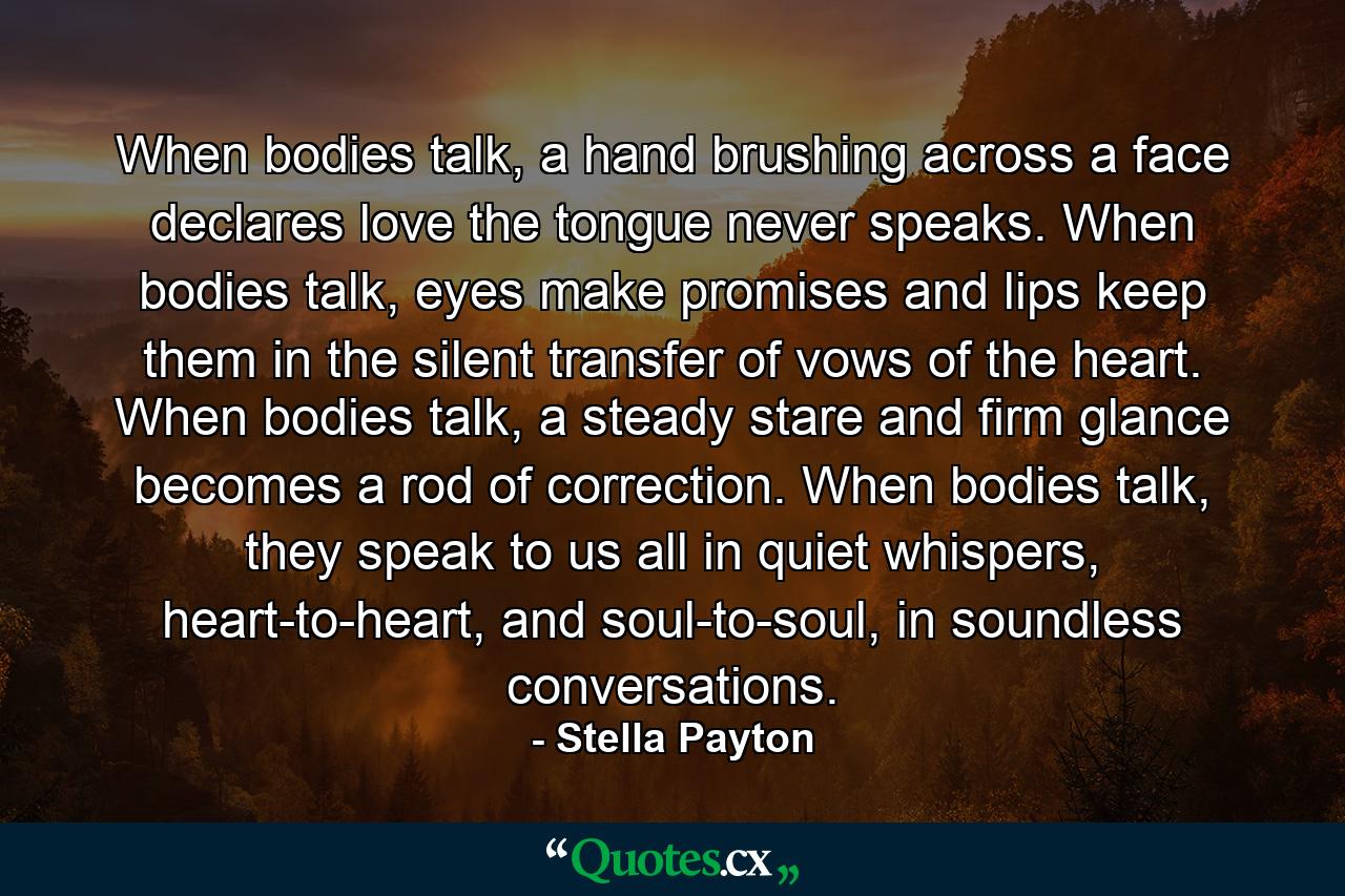 When bodies talk, a hand brushing across a face declares love the tongue never speaks. When bodies talk, eyes make promises and lips keep them in the silent transfer of vows of the heart. When bodies talk, a steady stare and firm glance becomes a rod of correction. When bodies talk, they speak to us all in quiet whispers, heart-to-heart, and soul-to-soul, in soundless conversations. - Quote by Stella Payton