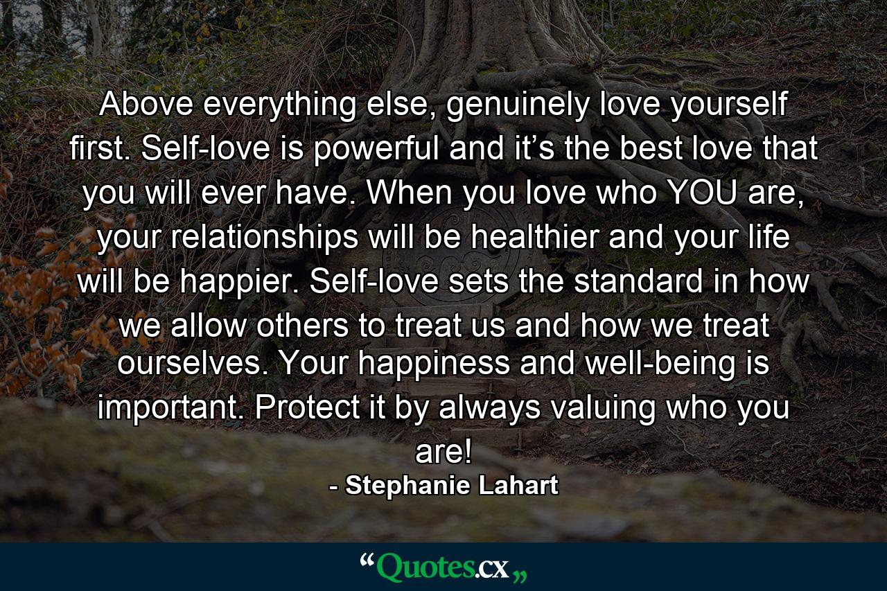 Above everything else, genuinely love yourself first. Self-love is powerful and it’s the best love that you will ever have. When you love who YOU are, your relationships will be healthier and your life will be happier. Self-love sets the standard in how we allow others to treat us and how we treat ourselves. Your happiness and well-being is important. Protect it by always valuing who you are! - Quote by Stephanie Lahart