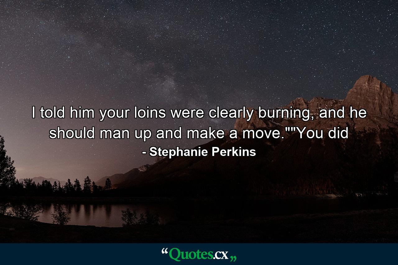 I told him your loins were clearly burning, and he should man up and make a move.